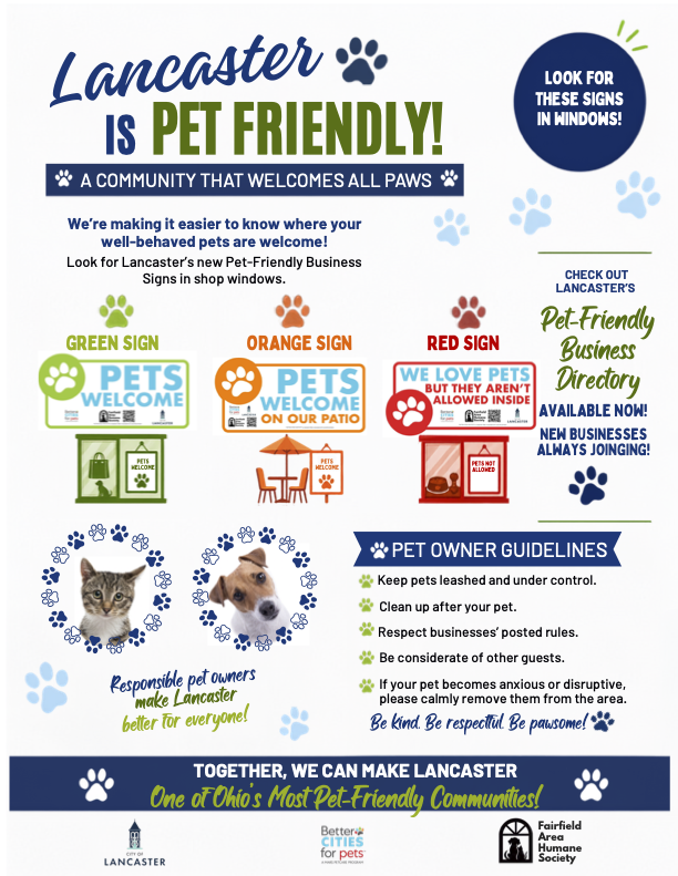 Lancaster is Pet Friendly flier: a community that welcomes all paws. Look for Lancaster's new pet-friendly business signs in shop windows. A green Pets Welcome sign means pets are welcome inside; an orange Pets Welcome On Our Patio sign means pets are welcome in outdoor seating only; a red We Love Pets But They Aren't Allowed Inside sign means pets should stay home. Check out Lancaster's Pet-Friendly Business Directory, available now, with new businesses always joining. Pet owner guidelines: keep pets leashed and under control; clean up after your pet; respect businesses' posted rules; be considerate of other guests; if your pet becomes anxious or disruptive, please calmly remove them from the area. Be kind. Be respectful. Be pawsome. Together, we can make Lancaster one of Ohio's most pet-friendly communities. Presented by the City of Lancaster, Better Cities for Pets, and the Fairfield Area Humane Society.